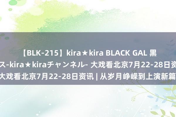 【BLK-215】kira★kira BLACK GAL 黒ギャル・EMIRIプロデュース-kira★kiraチャンネル- 大戏看北京7月22-28日资讯 | 从岁月峥嵘到上演新篇章