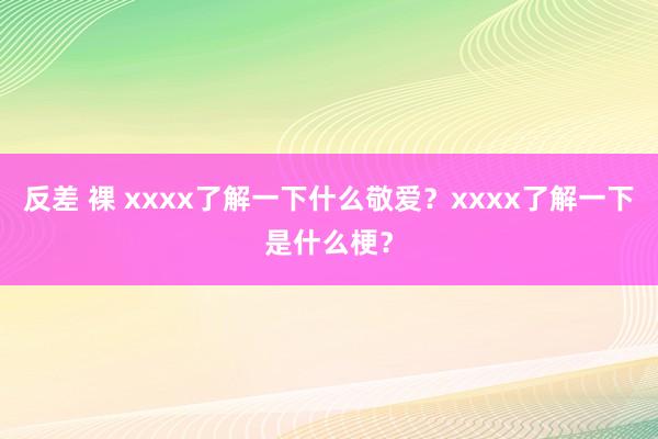 反差 裸 xxxx了解一下什么敬爱？xxxx了解一下是什么梗？