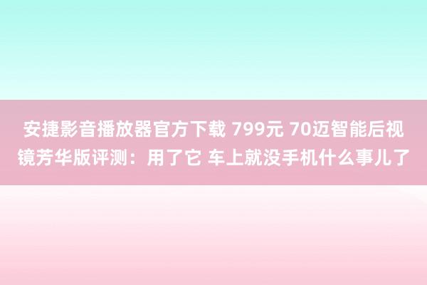 安捷影音播放器官方下载 799元 70迈智能后视镜芳华版评测：用了它 车上就没手机什么事儿了