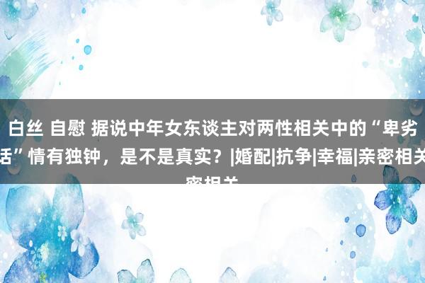 白丝 自慰 据说中年女东谈主对两性相关中的“卑劣话”情有独钟，是不是真实？|婚配|抗争|幸福|亲密相关