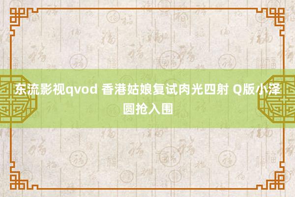 东流影视qvod 香港姑娘复试肉光四射 Q版小泽圆抢入围