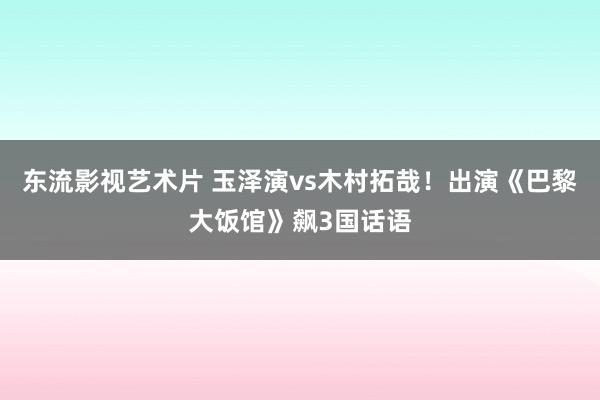 东流影视艺术片 玉泽演vs木村拓哉！出演《巴黎大饭馆》飙3国话语