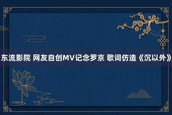 东流影院 网友自创MV记念罗京 歌词仿造《沉以外》