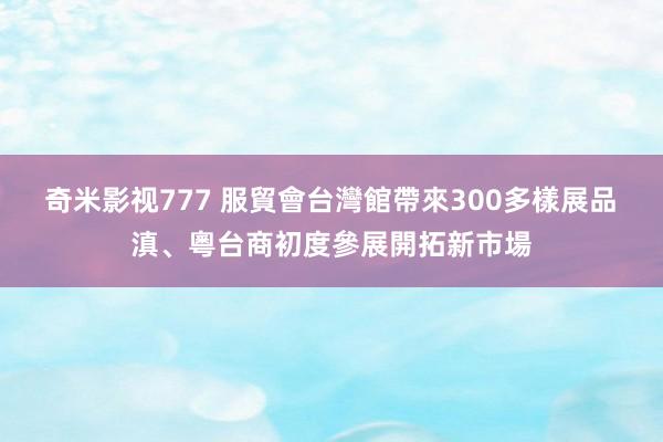 奇米影视777 服貿會台灣館帶來300多樣展品　滇、粵台商初度參展開拓新市場