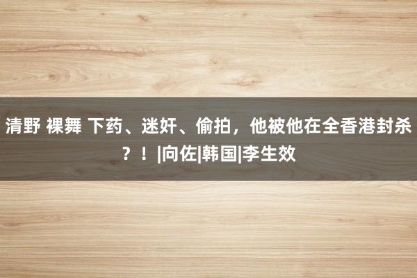 清野 裸舞 下药、迷奸、偷拍，他被他在全香港封杀？！|向佐|韩国|李生效