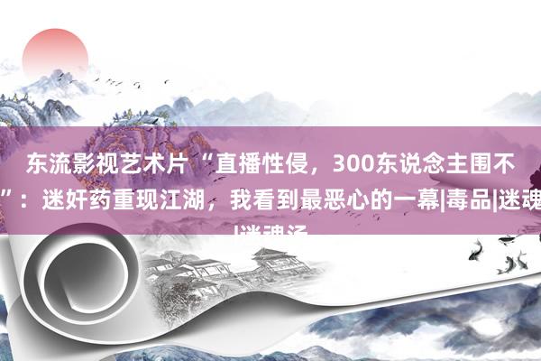 东流影视艺术片 “直播性侵，300东说念主围不雅”：迷奸药重现江湖，我看到最恶心的一幕|毒品|迷魂汤