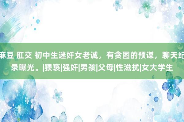 麻豆 肛交 初中生迷奸女老诚，有贪图的预谋，聊天纪录曝光。|猥亵|强奸|男孩|父母|性滋扰|女大学生