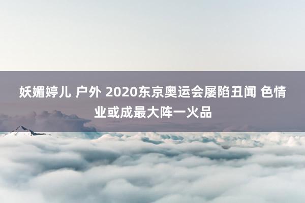 妖媚婷儿 户外 2020东京奥运会屡陷丑闻 色情业或成最大阵一火品