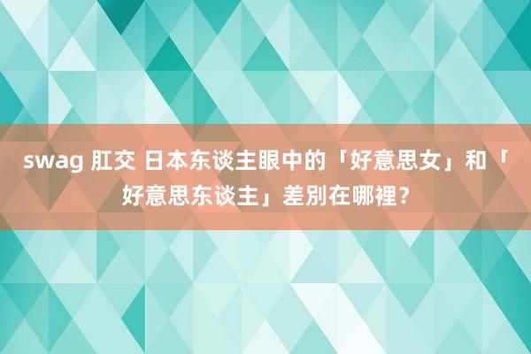 swag 肛交 日本东谈主眼中的「好意思女」和「好意思东谈主」差別在哪裡？